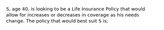 S, age 40, is looking to be a Life Insurance Policy that would allow for increases or decreases in coverage as his needs change. The policy that would best suit S is;