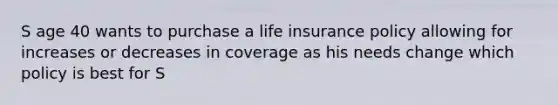 S age 40 wants to purchase a life insurance policy allowing for increases or decreases in coverage as his needs change which policy is best for S