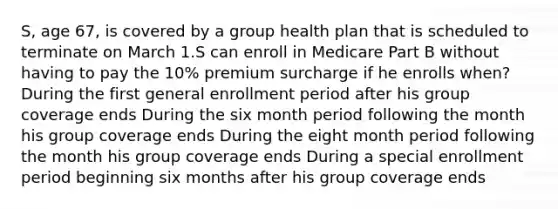 S, age 67, is covered by a group health plan that is scheduled to terminate on March 1.S can enroll in Medicare Part B without having to pay the 10% premium surcharge if he enrolls when? During the first general enrollment period after his group coverage ends During the six month period following the month his group coverage ends During the eight month period following the month his group coverage ends During a special enrollment period beginning six months after his group coverage ends