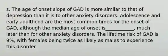 s. The age of onset slope of GAD is more similar to that of depression than it is to other anxiety disorders. Adolescence and early adulthood are the most common times for the onset of GAD, although the median age of onset is____________, much later than for other anxiety disorders. The lifetime risk of GAD is 9%, with females being twice as likely as males to experience this disorder