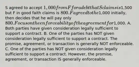 S agreed to accept 1,000 from F for a debt that S claims is1,500 but F in good faith claims is 800. F agreed to the1,000 initially, then decides that he will pay only 800. Focus on the enforceability of the agreement for1,000. A. Both parties have given consideration legally sufficient to support a contract. B. One of the parties has NOT given consideration legally sufficient to support a contract. The promise, agreement, or transaction is generally NOT enforceable. C. One of the parties has NOT given consideration legally sufficient to support a contract. However, the promise, agreement, or transaction IS generally enforceable.