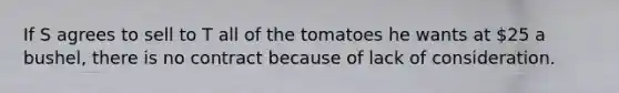 If S agrees to sell to T all of the tomatoes he wants at 25 a bushel, there is no contract because of lack of consideration.