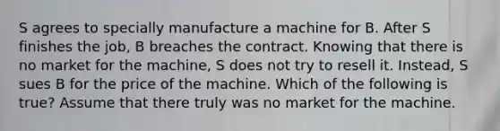 S agrees to specially manufacture a machine for B. After S finishes the job, B breaches the contract. Knowing that there is no market for the machine, S does not try to resell it. Instead, S sues B for the price of the machine. Which of the following is true? Assume that there truly was no market for the machine.