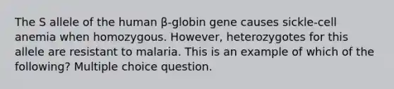 The S allele of the human β-globin gene causes sickle-cell anemia when homozygous. However, heterozygotes for this allele are resistant to malaria. This is an example of which of the following? Multiple choice question.