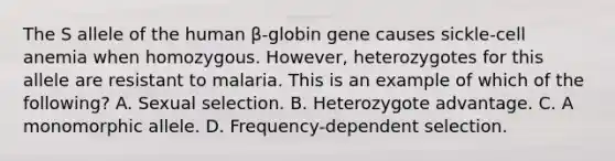 The S allele of the human β-globin gene causes sickle-cell anemia when homozygous. However, heterozygotes for this allele are resistant to malaria. This is an example of which of the following? A. Sexual selection. B. Heterozygote advantage. C. A monomorphic allele. D. Frequency-dependent selection.