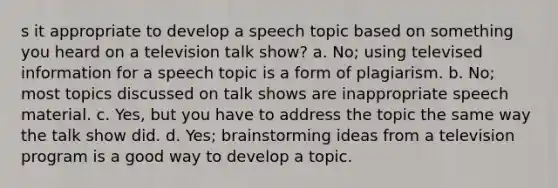 s it appropriate to develop a speech topic based on something you heard on a television talk show? a. No; using televised information for a speech topic is a form of plagiarism. b. No; most topics discussed on talk shows are inappropriate speech material. c. Yes, but you have to address the topic the same way the talk show did. d. Yes; brainstorming ideas from a television program is a good way to develop a topic.