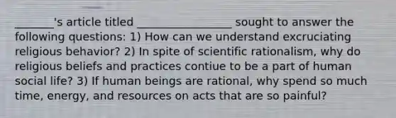 _______'s article titled _________________ sought to answer the following questions: 1) How can we understand excruciating religious behavior? 2) In spite of scientific rationalism, why do religious beliefs and practices contiue to be a part of human social life? 3) If human beings are rational, why spend so much time, energy, and resources on acts that are so painful?