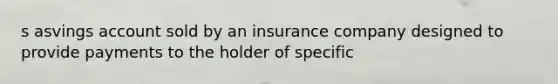 s asvings account sold by an insurance company designed to provide payments to the holder of specific