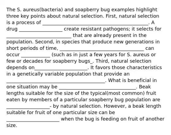 The S. aureus(bacteria) and soapberry bug examples highlight three key points about natural selection. First, natural selection is a process of ____________________________________________. A drug __________________ create resistant pathogens; it selects for ___________________________ that are already present in the population. Second, in species that produce new generations in short periods of time, ___________________________________ can occur ____________ (such as in just a few years for S. aureus or few or decades for soapberry bugs_. Third, natural selection depends on______________________. It favors those characteristics in a genetically variable population that provide an _________________________________________. What is beneficial in one situation may be ________________________________. Beak lengths suitable for the size of the typical(most common) fruit eaten by members of a particular soapberry bug population are __________________- by natural selection. However, a beak length suitable for fruit of one particular size can be ______________________ when the bug is feeding on fruit of another size.