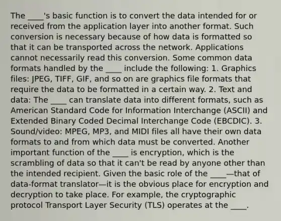 The ____'s basic function is to convert the data intended for or received from the application layer into another format. Such conversion is necessary because of how data is formatted so that it can be transported across the network. Applications cannot necessarily read this conversion. Some common data formats handled by the ____ include the following: 1. Graphics files: JPEG, TIFF, GIF, and so on are graphics file formats that require the data to be formatted in a certain way. 2. Text and data: The ____ can translate data into different formats, such as American Standard Code for Information Interchange (ASCII) and Extended Binary Coded Decimal Interchange Code (EBCDIC). 3. Sound/video: MPEG, MP3, and MIDI files all have their own data formats to and from which data must be converted. Another important function of the ____ is encryption, which is the scrambling of data so that it can't be read by anyone other than the intended recipient. Given the basic role of the ____—that of data-format translator—it is the obvious place for encryption and decryption to take place. For example, the cryptographic protocol Transport Layer Security (TLS) operates at the ____.