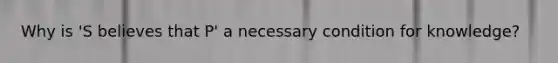 Why is 'S believes that P' a necessary condition for knowledge?