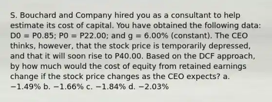 S. Bouchard and Company hired you as a consultant to help estimate its cost of capital. You have obtained the following data: D0 = P0.85; P0 = P22.00; and g = 6.00% (constant). The CEO thinks, however, that the stock price is temporarily depressed, and that it will soon rise to P40.00. Based on the DCF approach, by how much would the cost of equity from retained earnings change if the stock price changes as the CEO expects? a. −1.49% b. −1.66% c. −1.84% d. −2.03%