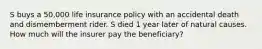 S buys a 50,000 life insurance policy with an accidental death and dismemberment rider. S died 1 year later of natural causes. How much will the insurer pay the beneficiary?