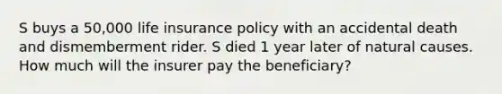 S buys a 50,000 life insurance policy with an accidental death and dismemberment rider. S died 1 year later of natural causes. How much will the insurer pay the beneficiary?