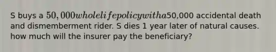 S buys a 50,000 whole life policy with a50,000 accidental death and dismemberment rider. S dies 1 year later of natural causes. how much will the insurer pay the beneficiary?