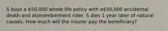 S buys a 50,000 whole life policy with a50,000 accidental death and dismemberment rider. S dies 1 year later of natural causes. How much will the insurer pay the beneficiary?