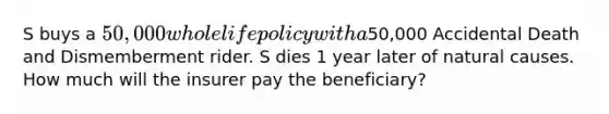 S buys a 50,000 whole life policy with a50,000 Accidental Death and Dismemberment rider. S dies 1 year later of natural causes. How much will the insurer pay the beneficiary?