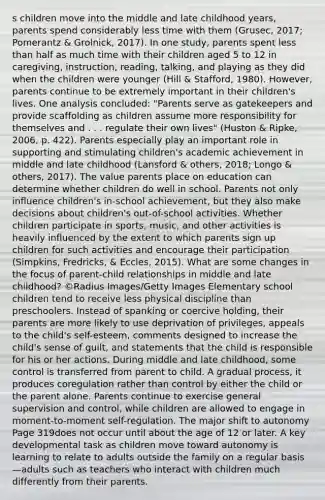 s children move into the middle and late childhood years, parents spend considerably less time with them (Grusec, 2017; Pomerantz & Grolnick, 2017). In one study, parents spent <a href='https://www.questionai.com/knowledge/k7BtlYpAMX-less-than' class='anchor-knowledge'>less than</a> half as much time with their children aged 5 to 12 in caregiving, instruction, reading, talking, and playing as they did when the children were younger (Hill & Stafford, 1980). However, parents continue to be extremely important in their children's lives. One analysis concluded: "Parents serve as gatekeepers and provide scaffolding as children assume more responsibility for themselves and . . . regulate their own lives" (Huston & Ripke, 2006, p. 422). Parents especially play an important role in supporting and stimulating children's academic achievement in middle and late childhood (Lansford & others, 2018; Longo & others, 2017). The value parents place on education can determine whether children do well in school. Parents not only influence children's in-school achievement, but they also make decisions about children's out-of-school activities. Whether children participate in sports, music, and other activities is heavily influenced by the extent to which parents sign up children for such activities and encourage their participation (Simpkins, Fredricks, & Eccles, 2015). What are some changes in the focus of parent-child relationships in middle and late childhood? ©Radius Images/Getty Images Elementary school children tend to receive less physical discipline than preschoolers. Instead of spanking or coercive holding, their parents are more likely to use deprivation of privileges, appeals to the child's self-esteem, comments designed to increase the child's sense of guilt, and statements that the child is responsible for his or her actions. During middle and late childhood, some control is transferred from parent to child. A gradual process, it produces coregulation rather than control by either the child or the parent alone. Parents continue to exercise general supervision and control, while children are allowed to engage in moment-to-moment self-regulation. The major shift to autonomy Page 319does not occur until about the age of 12 or later. A key developmental task as children move toward autonomy is learning to relate to adults outside the family on a regular basis—adults such as teachers who interact with children much differently from their parents.