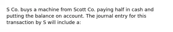 S Co. buys a machine from Scott Co. paying half in cash and putting the balance on account. The journal entry for this transaction by S will include a: