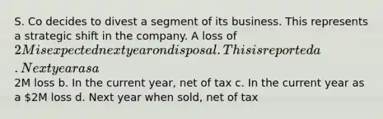 S. Co decides to divest a segment of its business. This represents a strategic shift in the company. A loss of 2M is expected next year on disposal. This is reported a. Next year as a2M loss b. In the current year, net of tax c. In the current year as a 2M loss d. Next year when sold, net of tax