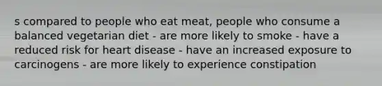 s compared to people who eat meat, people who consume a balanced vegetarian diet - are more likely to smoke - have a reduced risk for heart disease - have an increased exposure to carcinogens - are more likely to experience constipation