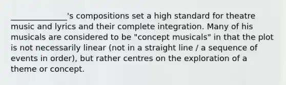 ______________'s compositions set a high standard for theatre music and lyrics and their complete integration. Many of his musicals are considered to be "concept musicals" in that the plot is not necessarily linear (not in a straight line / a sequence of events in order), but rather centres on the exploration of a theme or concept.