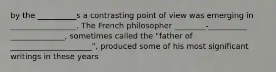 by the __________s a contrasting point of view was emerging in _________________. The French philosopher ________-__________ ______________, sometimes called the "father of _____________________", produced some of his most significant writings in these years