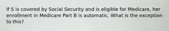 If S is covered by Social Security and is eligible for Medicare, her enrollment in Medicare Part B is automatic. What is the exception to this?