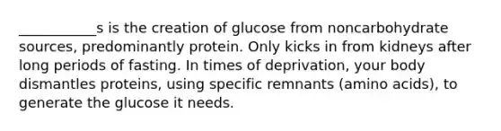 ___________s is the creation of glucose from noncarbohydrate sources, predominantly protein. Only kicks in from kidneys after long periods of fasting. In times of deprivation, your body dismantles proteins, using specific remnants (amino acids), to generate the glucose it needs.