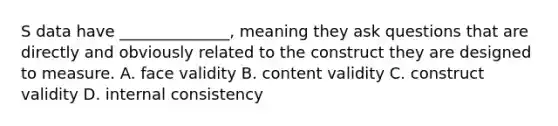 S data have ______________, meaning they ask questions that are directly and obviously related to the construct they are designed to measure. A. face validity B. content validity C. construct validity D. internal consistency