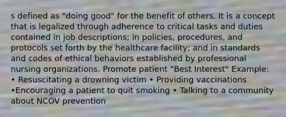 s defined as "doing good" for the benefit of others. It is a concept that is legalized through adherence to critical tasks and duties contained in job descriptions; in policies, procedures, and protocols set forth by the healthcare facility; and in standards and codes of ethical behaviors established by professional nursing organizations. Promote patient "Best Interest" Example: • Resuscitating a drowning victim • Providing vaccinations •Encouraging a patient to quit smoking • Talking to a community about NCOV prevention