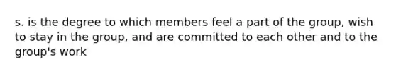 s. is the degree to which members feel a part of the group, wish to stay in the group, and are committed to each other and to the group's work