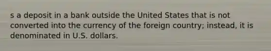 s a deposit in a bank outside the United States that is not converted into the currency of the foreign country; instead, it is denominated in U.S. dollars.