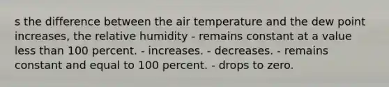 s the difference between the air temperature and the dew point increases, the relative humidity​ - ​remains constant at a value <a href='https://www.questionai.com/knowledge/k7BtlYpAMX-less-than' class='anchor-knowledge'>less than</a> 100 percent. - ​increases. - ​decreases. - ​remains constant and equal to 100 percent. - ​drops to zero.