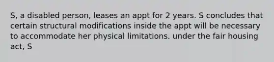 S, a disabled person, leases an appt for 2 years. S concludes that certain structural modifications inside the appt will be necessary to accommodate her physical limitations. under the fair housing act, S