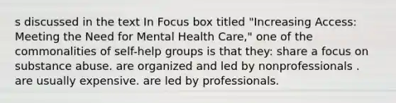 s discussed in the text In Focus box titled "Increasing Access: Meeting the Need for Mental Health Care," one of the commonalities of self-help groups is that they: share a focus on substance abuse. are organized and led by nonprofessionals . are usually expensive. are led by professionals.