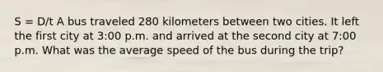 S = D/t A bus traveled 280 kilometers between two cities. It left the first city at 3:00 p.m. and arrived at the second city at 7:00 p.m. What was the average speed of the bus during the trip?