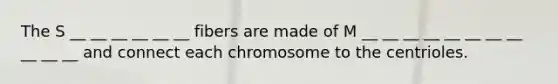 The S __ __ __ __ __ __ fibers are made of M __ __ __ __ __ __ __ __ __ __ __ and connect each chromosome to the centrioles.