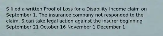 S filed a written Proof of Loss for a Disability Income claim on September 1. The insurance company not responded to the claim. S can take legal action against the insurer beginning September 21 October 16 November 1 December 1