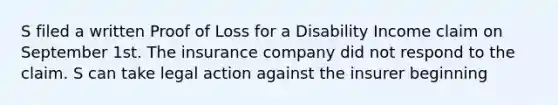 S filed a written Proof of Loss for a Disability Income claim on September 1st. The insurance company did not respond to the claim. S can take legal action against the insurer beginning