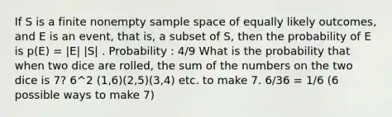 If S is a finite nonempty sample space of equally likely outcomes, and E is an event, that is, a subset of S, then the probability of E is p(E) = |E| |S| . Probability : 4/9 What is the probability that when two dice are rolled, the sum of the numbers on the two dice is 7? 6^2 (1,6)(2,5)(3,4) etc. to make 7. 6/36 = 1/6 (6 possible ways to make 7)