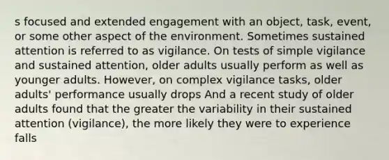 s focused and extended engagement with an object, task, event, or some other aspect of the environment. Sometimes sustained attention is referred to as vigilance. On tests of simple vigilance and sustained attention, older adults usually perform as well as younger adults. However, on complex vigilance tasks, older adults' performance usually drops And a recent study of older adults found that the greater the variability in their sustained attention (vigilance), the more likely they were to experience falls