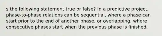 s the following statement true or false? In a predictive project, phase-to-phase relations can be sequential, where a phase can start prior to the end of another phase, or overlapping, where consecutive phases start when the previous phase is finished.