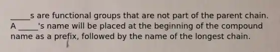 _____s are functional groups that are not part of the parent chain. A _____'s name will be placed at the beginning of the compound name as a prefix, followed by the name of the longest chain.