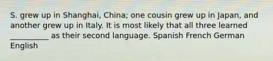 S. grew up in Shanghai, China; one cousin grew up in Japan, and another grew up in Italy. It is most likely that all three learned __________ as their second language. Spanish French German English