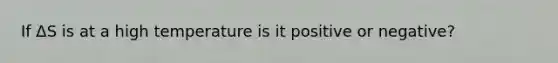 If ΔS is at a high temperature is it positive or negative?