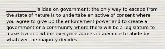 _____________'s idea on government: the only way to escape from the state of nature is to undertake an active of consent where you agree to give up the enforcement power and to create a government or a community where there will be a legislature to make law and where everyone agrees in advance to abide by whatever the majority decides