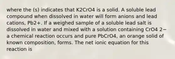 where the (s) indicates that K2CrO4 is a solid. A soluble lead compound when dissolved in water will form anions and lead cations, Pb2+. If a weighed sample of a soluble lead salt is dissolved in water and mixed with a solution containing CrO4 2− a chemical reaction occurs and pure PbCrO4, an orange solid of known composition, forms. The net ionic equation for this reaction is