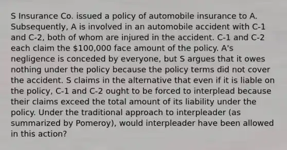 S Insurance Co. issued a policy of automobile insurance to A. Subsequently, A is involved in an automobile accident with C-1 and C-2, both of whom are injured in the accident. C-1 and C-2 each claim the 100,000 face amount of the policy. A's negligence is conceded by everyone, but S argues that it owes nothing under the policy because the policy terms did not cover the accident. S claims in the alternative that even if it is liable on the policy, C-1 and C-2 ought to be forced to interplead because their claims exceed the total amount of its liability under the policy. Under the traditional approach to interpleader (as summarized by Pomeroy), would interpleader have been allowed in this action?