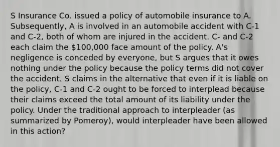 S Insurance Co. issued a policy of automobile insurance to A. Subsequently, A is involved in an automobile accident with C-1 and C-2, both of whom are injured in the accident. C- and C-2 each claim the 100,000 face amount of the policy. A's negligence is conceded by everyone, but S argues that it owes nothing under the policy because the policy terms did not cover the accident. S claims in the alternative that even if it is liable on the policy, C-1 and C-2 ought to be forced to interplead because their claims exceed the total amount of its liability under the policy. Under the traditional approach to interpleader (as summarized by Pomeroy), would interpleader have been allowed in this action?